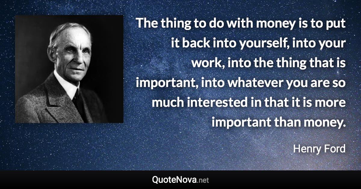 The thing to do with money is to put it back into yourself, into your work, into the thing that is important, into whatever you are so much interested in that it is more important than money. - Henry Ford quote