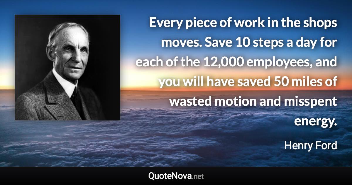 Every piece of work in the shops moves. Save 10 steps a day for each of the 12,000 employees, and you will have saved 50 miles of wasted motion and misspent energy. - Henry Ford quote