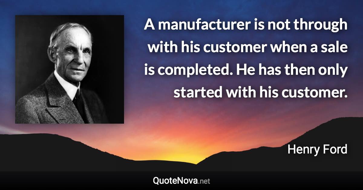 A manufacturer is not through with his customer when a sale is completed. He has then only started with his customer. - Henry Ford quote