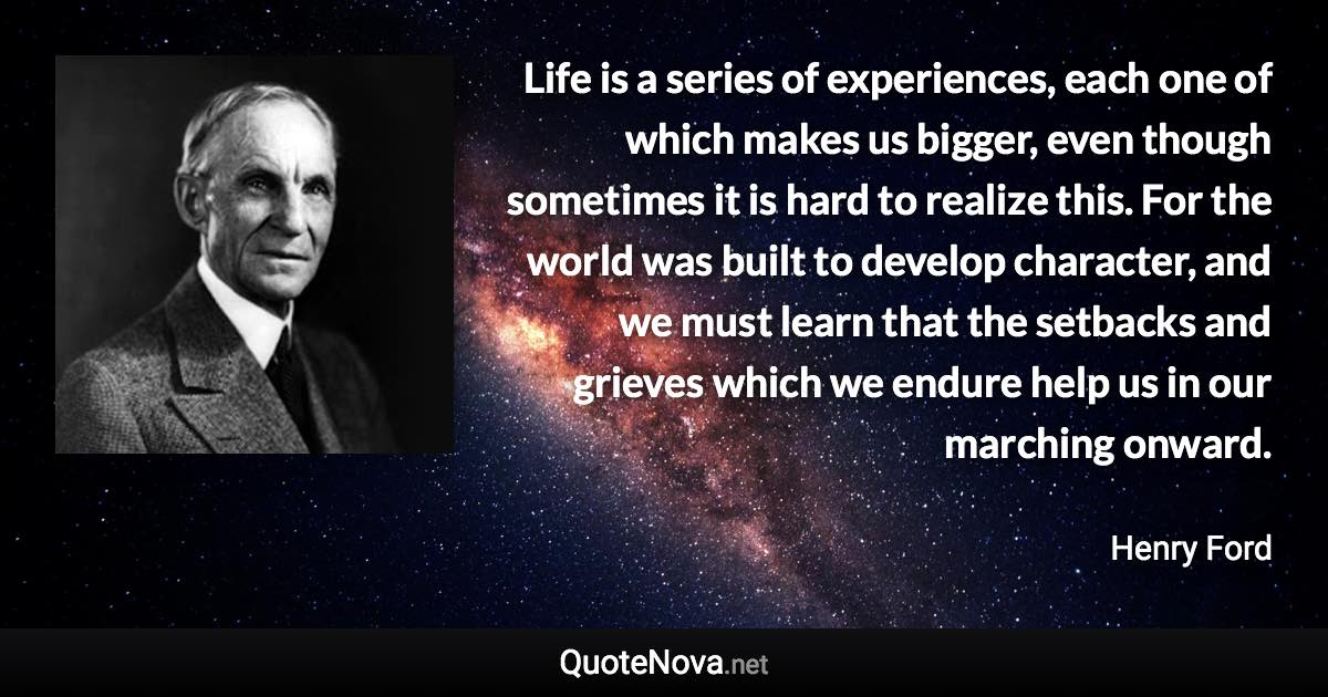 Life is a series of experiences, each one of which makes us bigger, even though sometimes it is hard to realize this. For the world was built to develop character, and we must learn that the setbacks and grieves which we endure help us in our marching onward. - Henry Ford quote