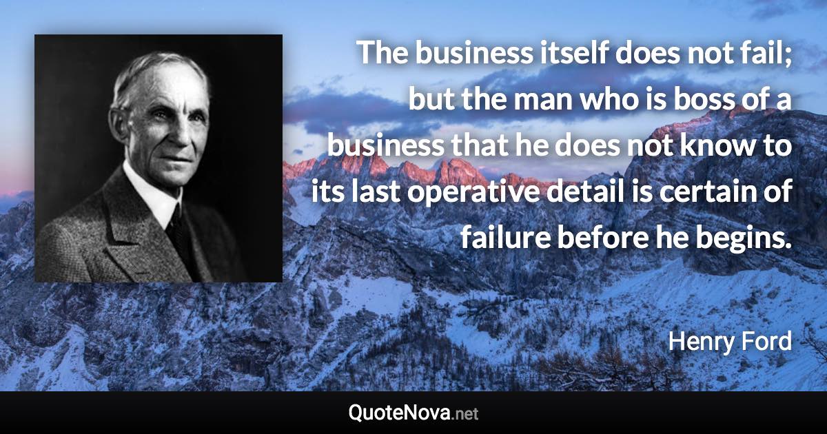 The business itself does not fail; but the man who is boss of a business that he does not know to its last operative detail is certain of failure before he begins. - Henry Ford quote