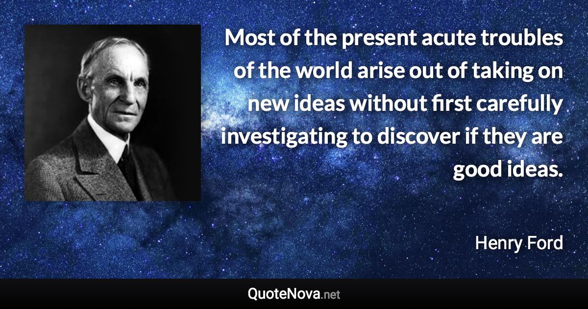 Most of the present acute troubles of the world arise out of taking on new ideas without first carefully investigating to discover if they are good ideas. - Henry Ford quote