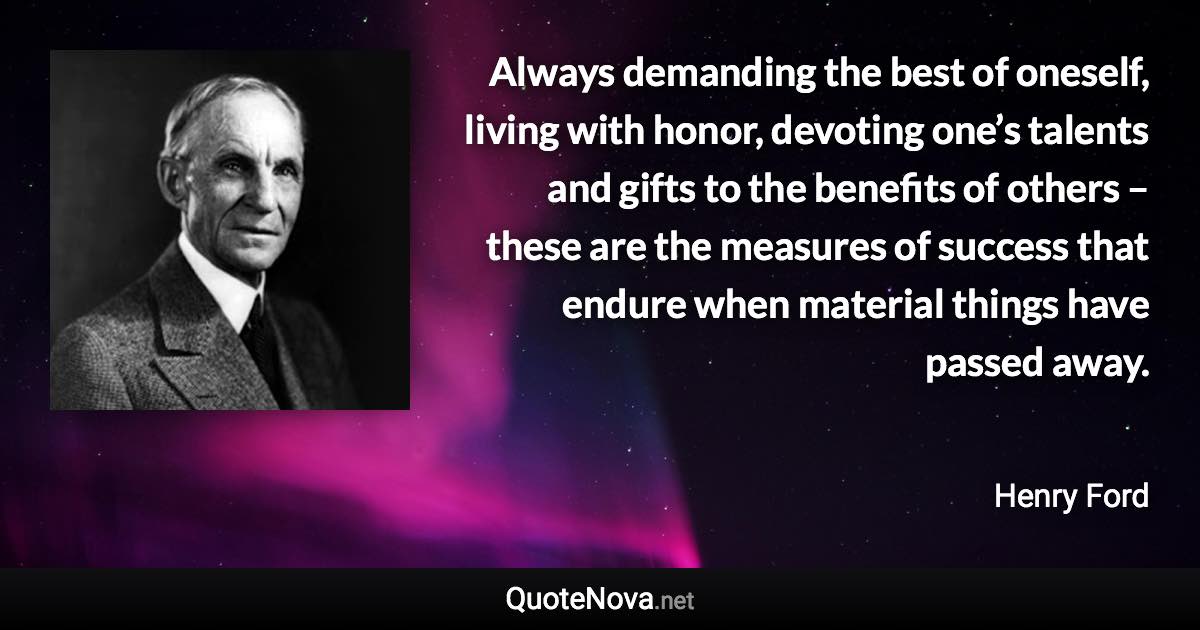 Always demanding the best of oneself, living with honor, devoting one’s talents and gifts to the benefits of others – these are the measures of success that endure when material things have passed away. - Henry Ford quote