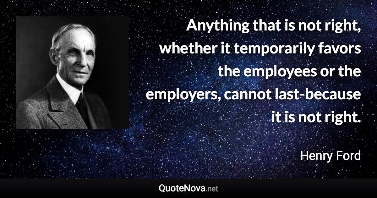 Anything that is not right, whether it temporarily favors the employees or the employers, cannot last-because it is not right. - Henry Ford quote