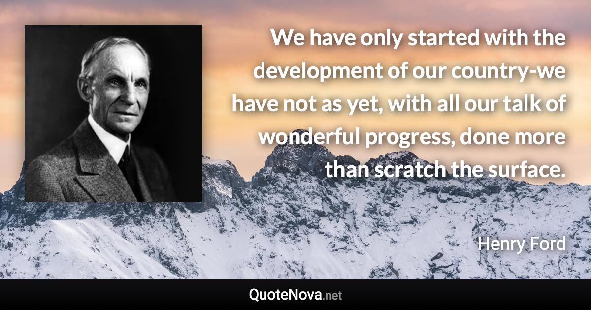We have only started with the development of our country-we have not as yet, with all our talk of wonderful progress, done more than scratch the surface. - Henry Ford quote