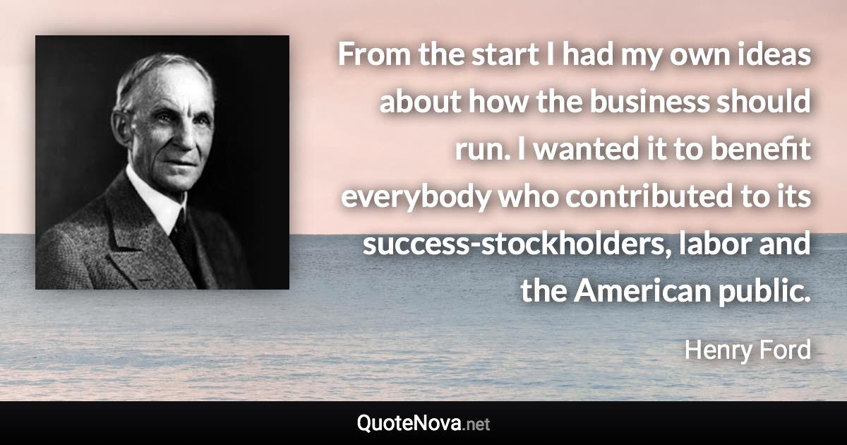 From the start I had my own ideas about how the business should run. I wanted it to benefit everybody who contributed to its success-stockholders, labor and the American public. - Henry Ford quote