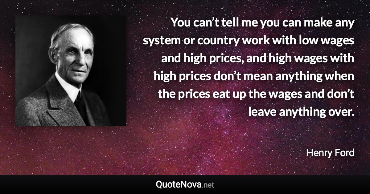 You can’t tell me you can make any system or country work with low wages and high prices, and high wages with high prices don’t mean anything when the prices eat up the wages and don’t leave anything over. - Henry Ford quote