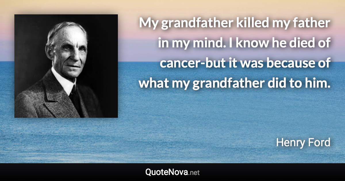 My grandfather killed my father in my mind. I know he died of cancer-but it was because of what my grandfather did to him. - Henry Ford quote