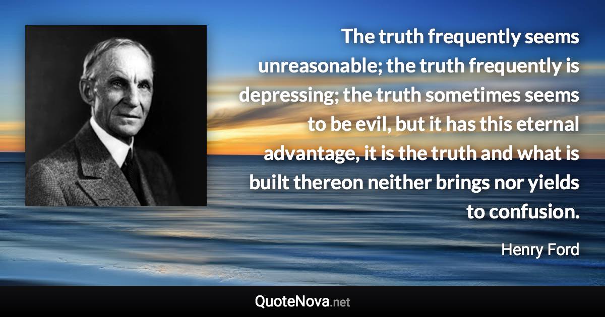 The truth frequently seems unreasonable; the truth frequently is depressing; the truth sometimes seems to be evil, but it has this eternal advantage, it is the truth and what is built thereon neither brings nor yields to confusion. - Henry Ford quote