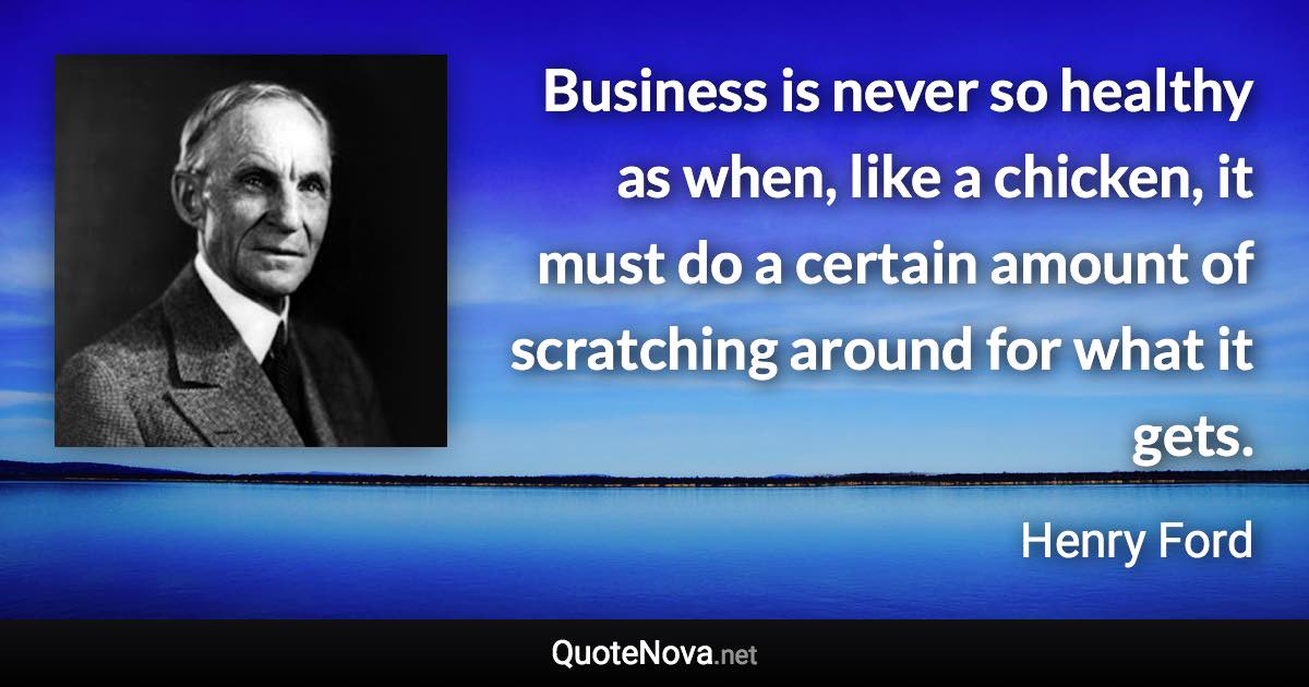 Business is never so healthy as when, like a chicken, it must do a certain amount of scratching around for what it gets. - Henry Ford quote