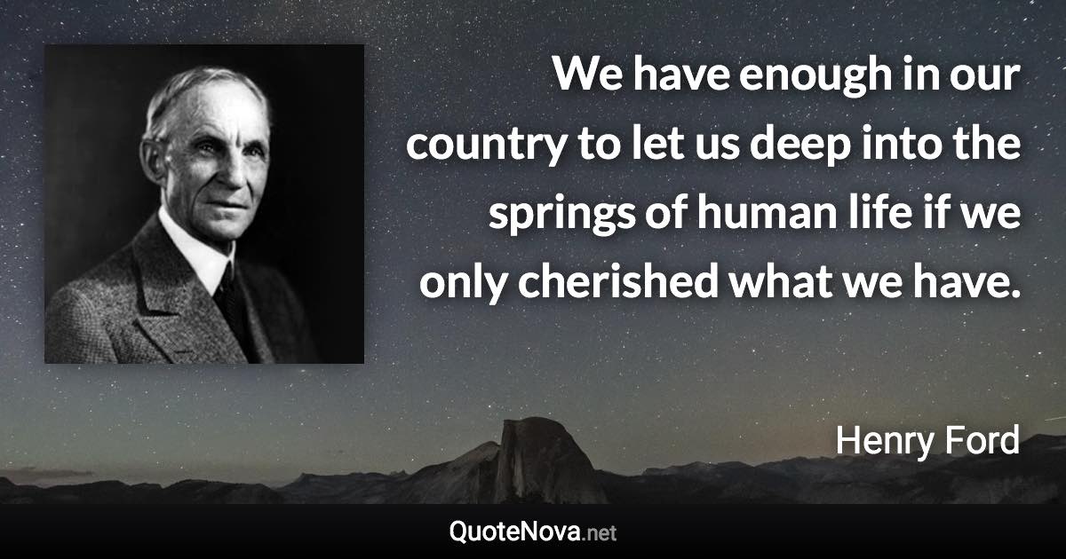 We have enough in our country to let us deep into the springs of human life if we only cherished what we have. - Henry Ford quote