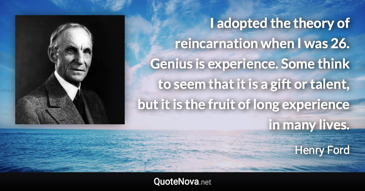 I adopted the theory of reincarnation when I was 26. Genius is experience. Some think to seem that it is a gift or talent, but it is the fruit of long experience in many lives. - Henry Ford quote