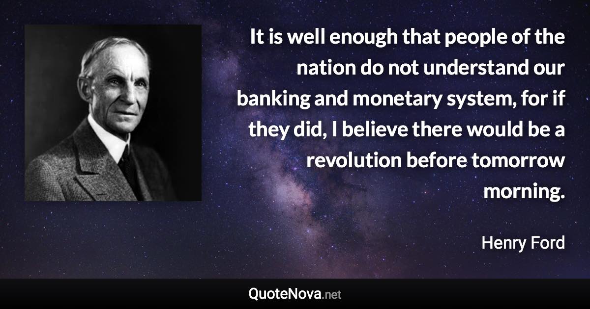 It is well enough that people of the nation do not understand our banking and monetary system, for if they did, I believe there would be a revolution before tomorrow morning. - Henry Ford quote