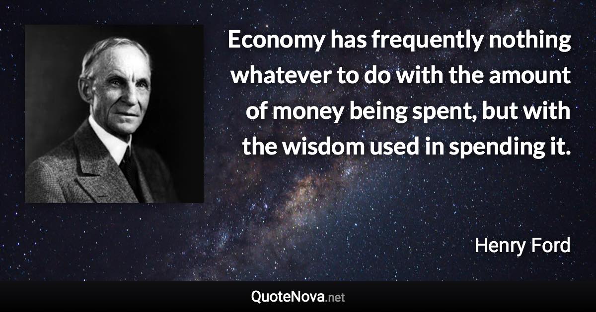 Economy has frequently nothing whatever to do with the amount of money being spent, but with the wisdom used in spending it. - Henry Ford quote