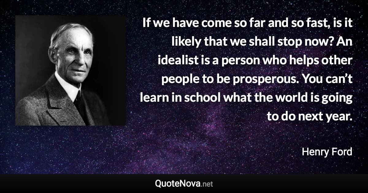 If we have come so far and so fast, is it likely that we shall stop now? An idealist is a person who helps other people to be prosperous. You can’t learn in school what the world is going to do next year. - Henry Ford quote