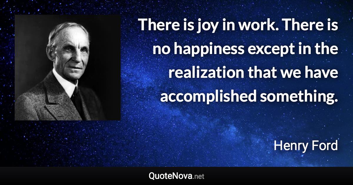 There is joy in work. There is no happiness except in the realization that we have accomplished something. - Henry Ford quote