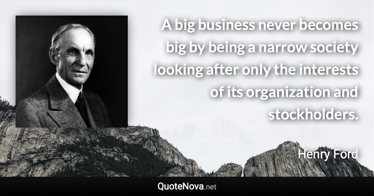 A big business never becomes big by being a narrow society looking after only the interests of its organization and stockholders. - Henry Ford quote