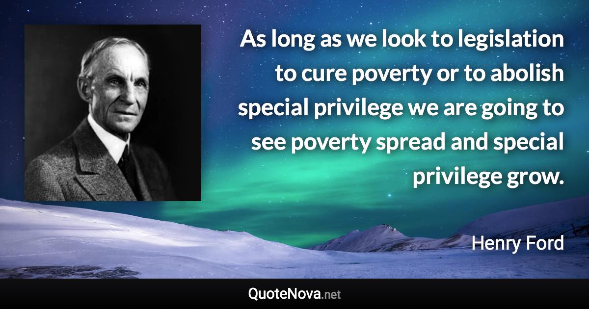 As long as we look to legislation to cure poverty or to abolish special privilege we are going to see poverty spread and special privilege grow. - Henry Ford quote