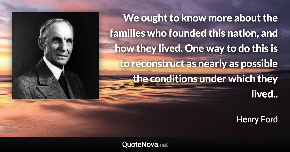 We ought to know more about the families who founded this nation, and how they lived. One way to do this is to reconstruct as nearly as possible the conditions under which they lived.. - Henry Ford quote