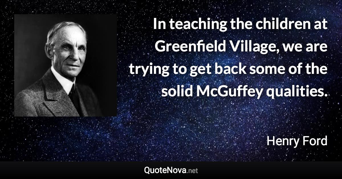 In teaching the children at Greenfield Village, we are trying to get back some of the solid McGuffey qualities. - Henry Ford quote