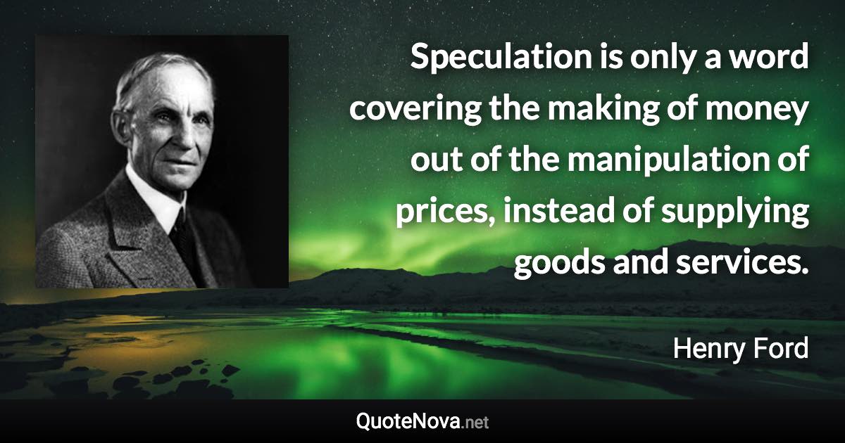 Speculation is only a word covering the making of money out of the manipulation of prices, instead of supplying goods and services. - Henry Ford quote