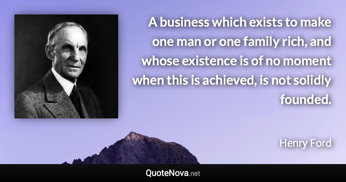 A business which exists to make one man or one family rich, and whose existence is of no moment when this is achieved, is not solidly founded. - Henry Ford quote