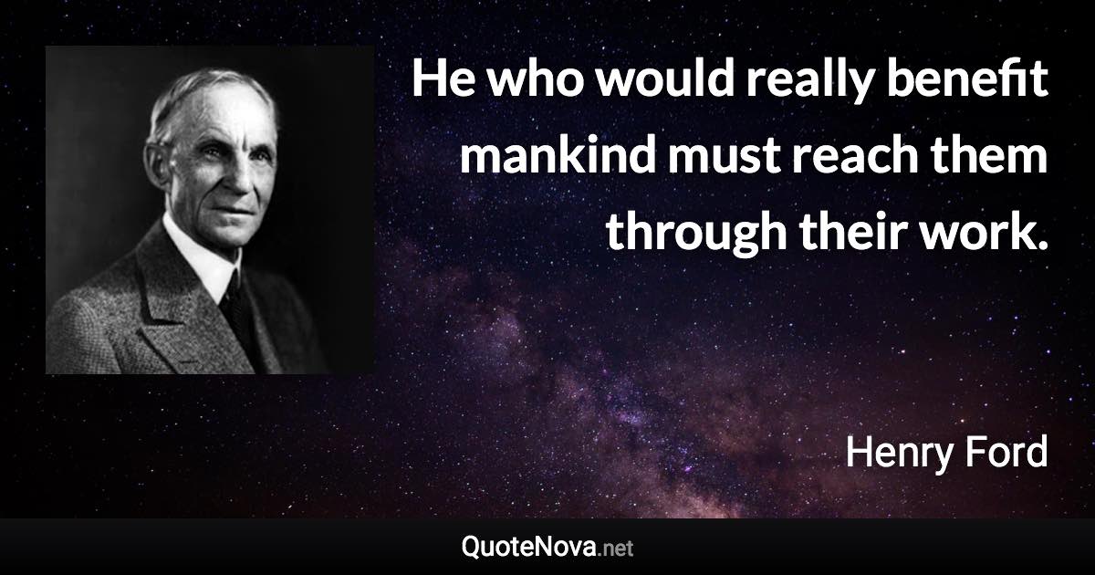 He who would really benefit mankind must reach them through their work. - Henry Ford quote