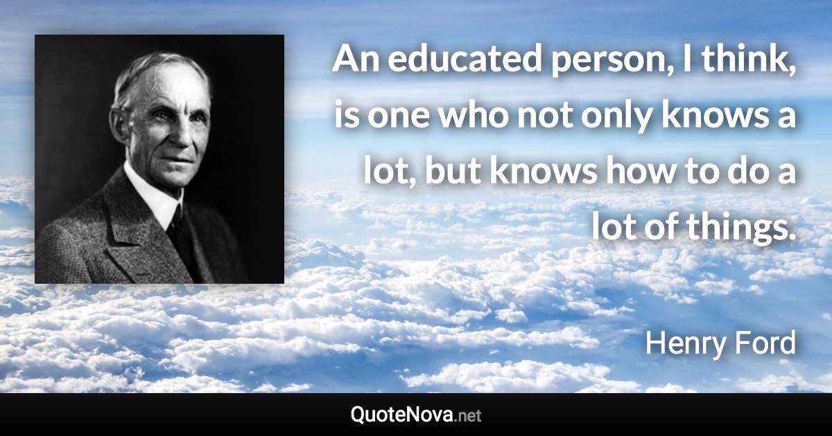 An educated person, I think, is one who not only knows a lot, but knows how to do a lot of things. - Henry Ford quote