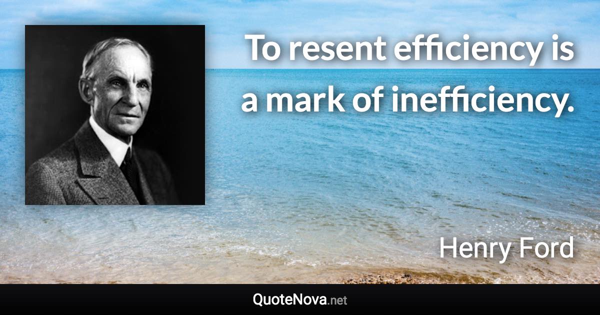 To resent efficiency is a mark of inefficiency. - Henry Ford quote