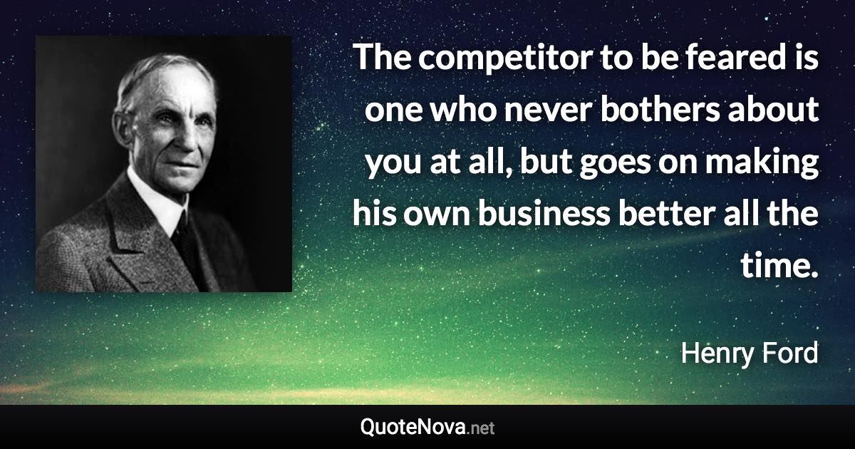 The competitor to be feared is one who never bothers about you at all, but goes on making his own business better all the time. - Henry Ford quote