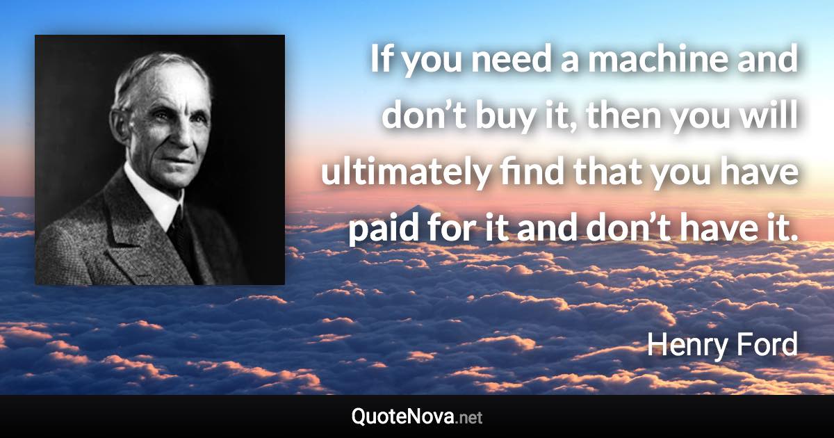 If you need a machine and don’t buy it, then you will ultimately find that you have paid for it and don’t have it. - Henry Ford quote