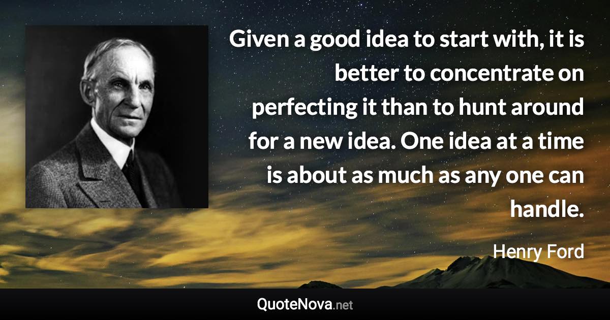 Given a good idea to start with, it is better to concentrate on perfecting it than to hunt around for a new idea. One idea at a time is about as much as any one can handle. - Henry Ford quote