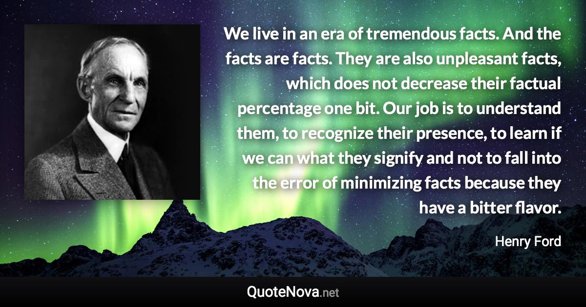 We live in an era of tremendous facts. And the facts are facts. They are also unpleasant facts, which does not decrease their factual percentage one bit. Our job is to understand them, to recognize their presence, to learn if we can what they signify and not to fall into the error of minimizing facts because they have a bitter flavor. - Henry Ford quote