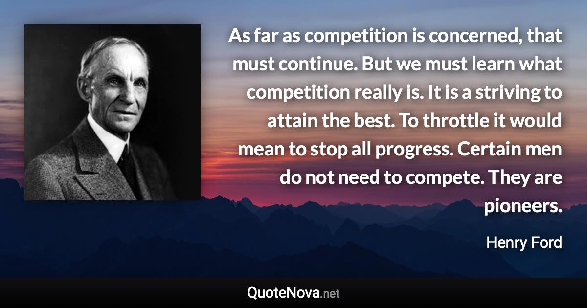 As far as competition is concerned, that must continue. But we must learn what competition really is. It is a striving to attain the best. To throttle it would mean to stop all progress. Certain men do not need to compete. They are pioneers. - Henry Ford quote