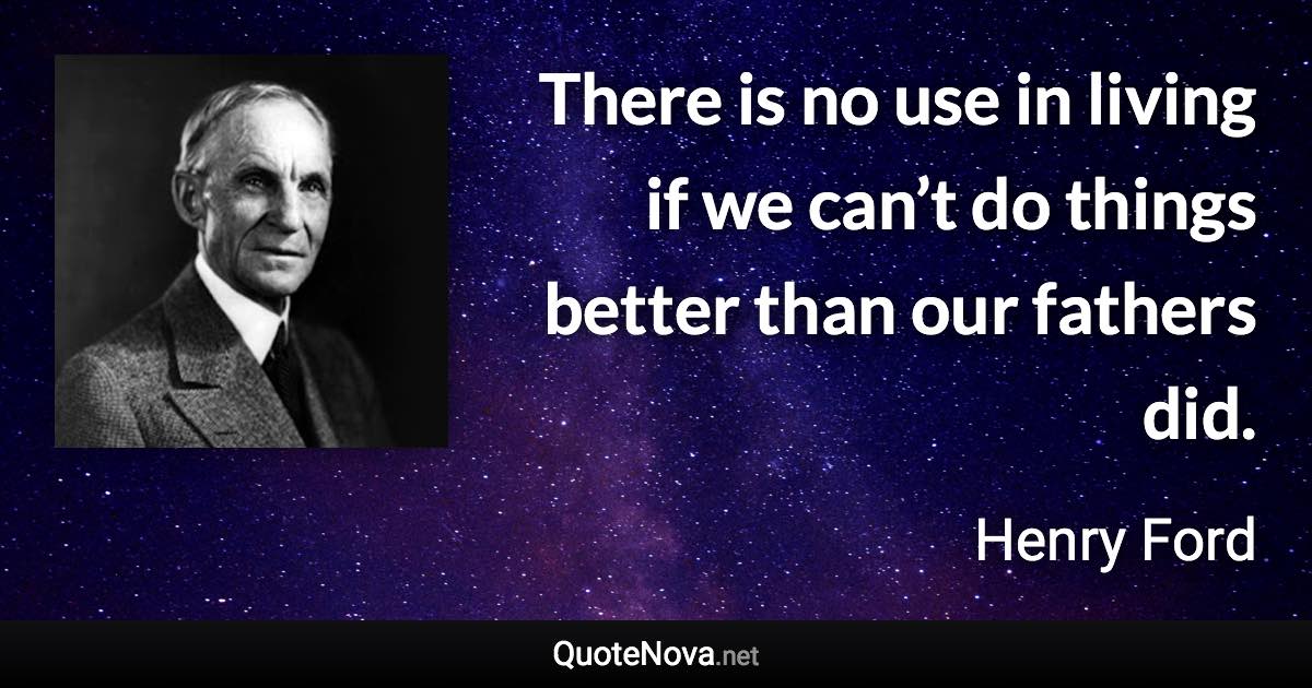 There is no use in living if we can’t do things better than our fathers did. - Henry Ford quote