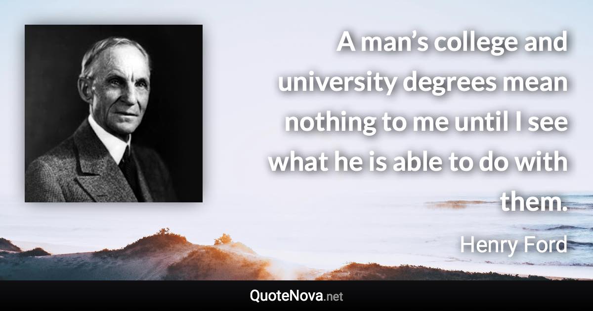 A man’s college and university degrees mean nothing to me until I see what he is able to do with them. - Henry Ford quote