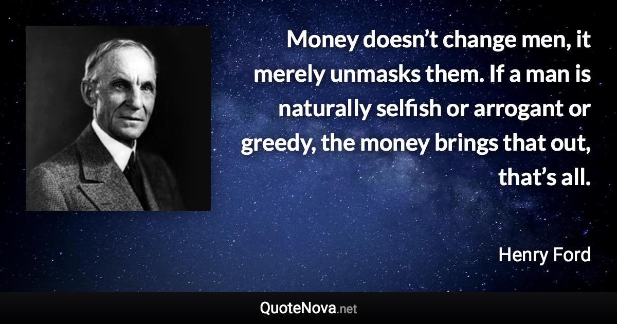 Money doesn’t change men, it merely unmasks them. If a man is naturally selfish or arrogant or greedy, the money brings that out, that’s all. - Henry Ford quote