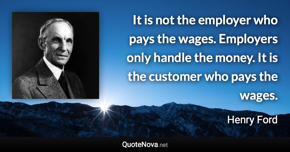 It is not the employer who pays the wages. Employers only handle the money. It is the customer who pays the wages. - Henry Ford quote