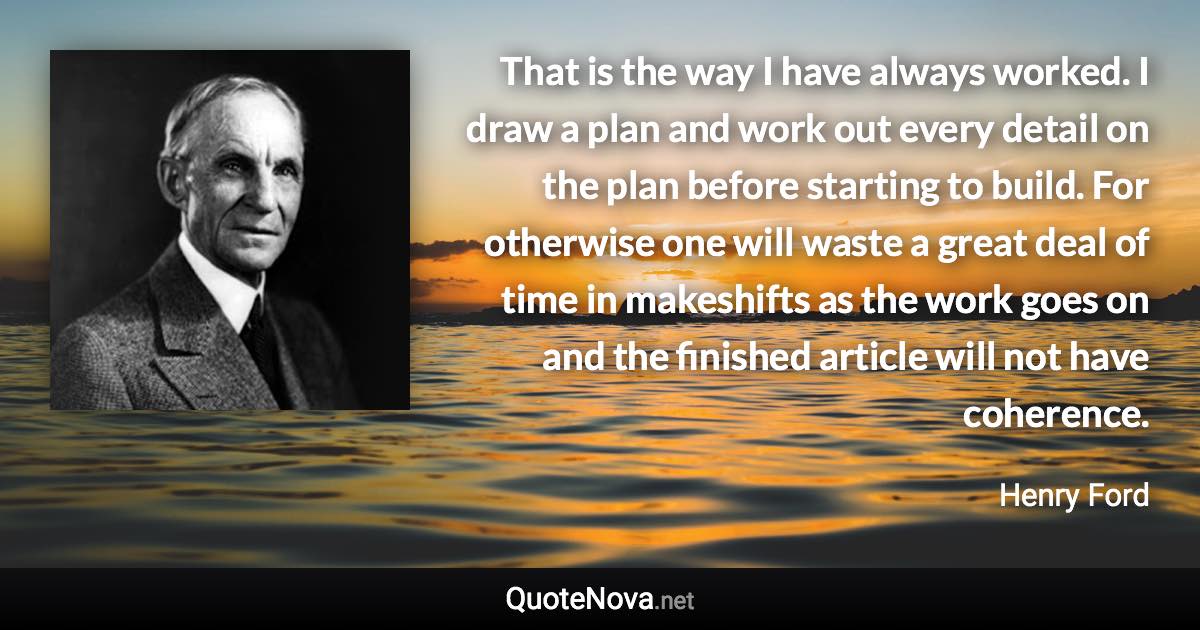 That is the way I have always worked. I draw a plan and work out every detail on the plan before starting to build. For otherwise one will waste a great deal of time in makeshifts as the work goes on and the finished article will not have coherence. - Henry Ford quote