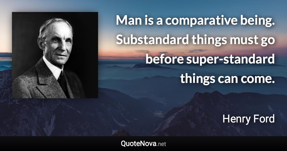 Man is a comparative being. Substandard things must go before super-standard things can come. - Henry Ford quote