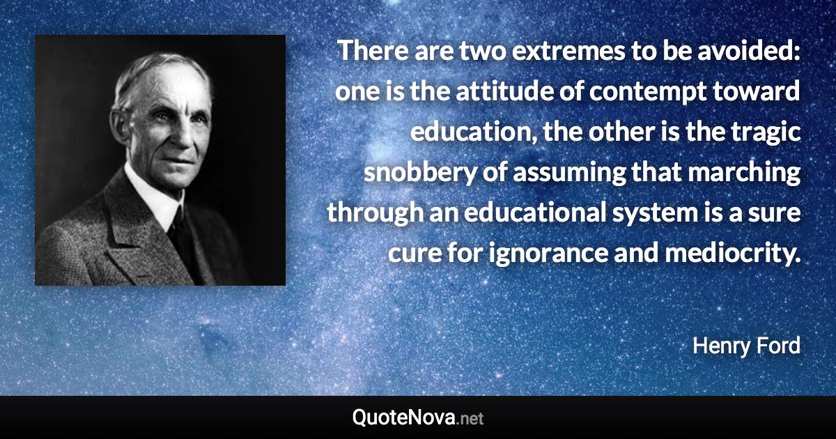 There are two extremes to be avoided: one is the attitude of contempt toward education, the other is the tragic snobbery of assuming that marching through an educational system is a sure cure for ignorance and mediocrity. - Henry Ford quote