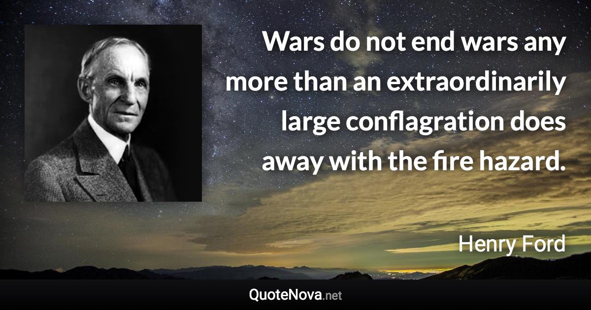 Wars do not end wars any more than an extraordinarily large conflagration does away with the fire hazard. - Henry Ford quote