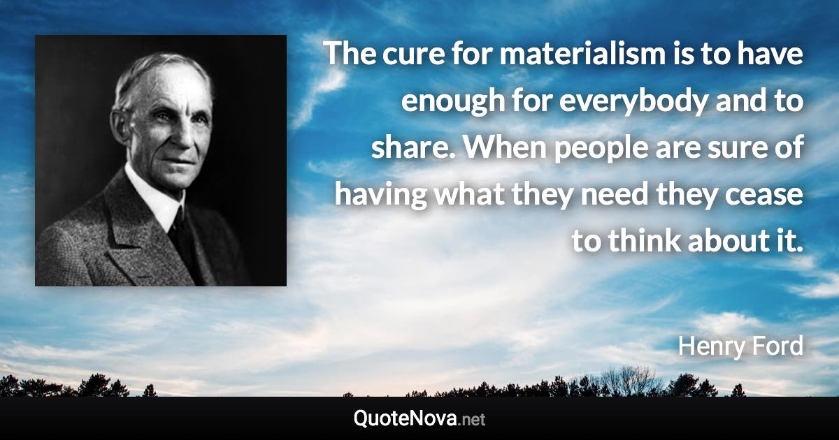 The cure for materialism is to have enough for everybody and to share. When people are sure of having what they need they cease to think about it. - Henry Ford quote