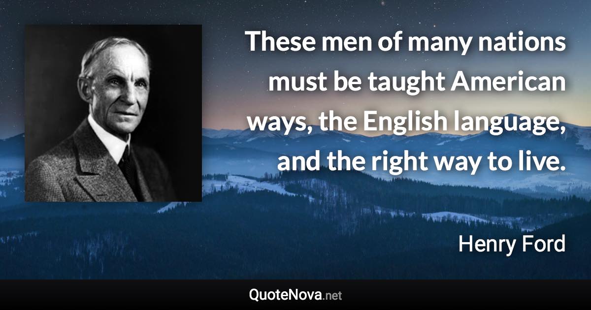 These men of many nations must be taught American ways, the English language, and the right way to live. - Henry Ford quote