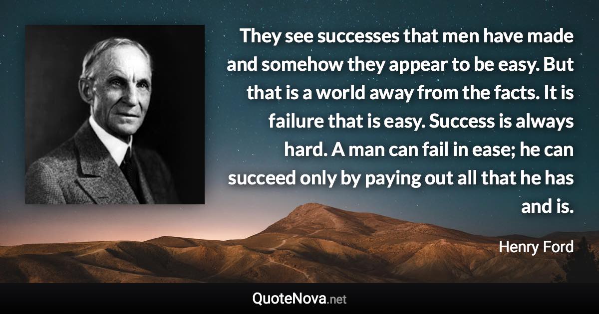 They see successes that men have made and somehow they appear to be easy. But that is a world away from the facts. It is failure that is easy. Success is always hard. A man can fail in ease; he can succeed only by paying out all that he has and is. - Henry Ford quote