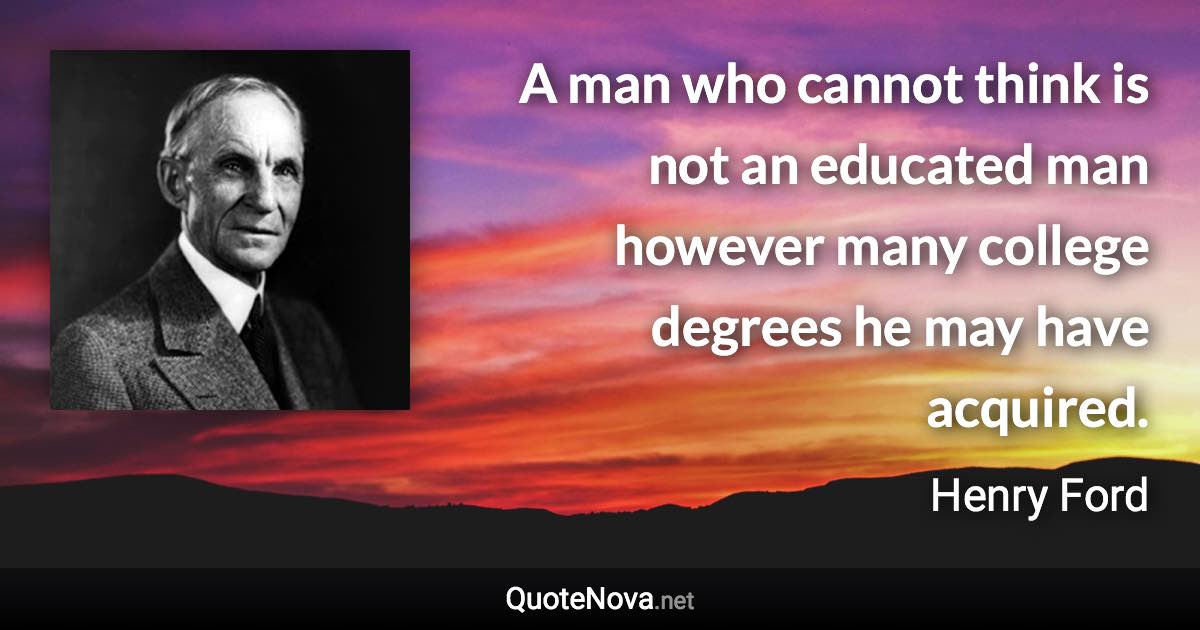 A man who cannot think is not an educated man however many college degrees he may have acquired. - Henry Ford quote