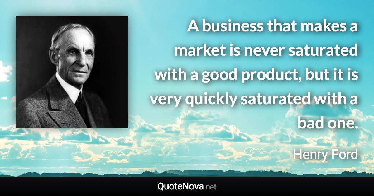 A business that makes a market is never saturated with a good product, but it is very quickly saturated with a bad one. - Henry Ford quote