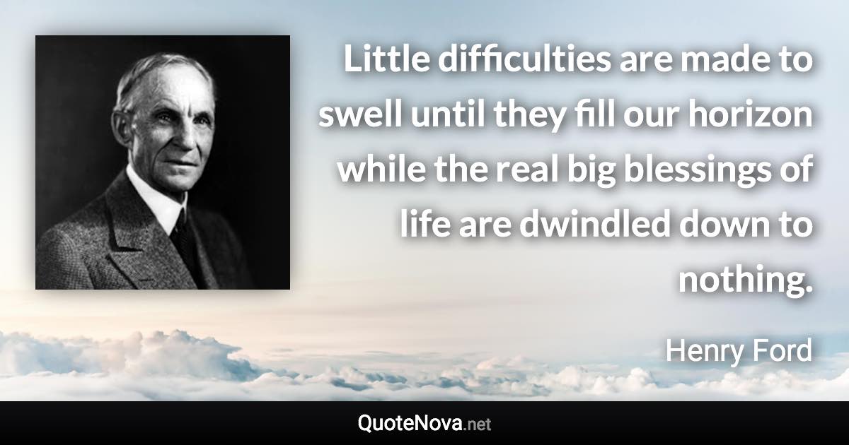 Little difficulties are made to swell until they fill our horizon while the real big blessings of life are dwindled down to nothing. - Henry Ford quote