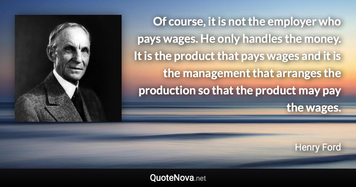 Of course, it is not the employer who pays wages. He only handles the money. It is the product that pays wages and it is the management that arranges the production so that the product may pay the wages. - Henry Ford quote