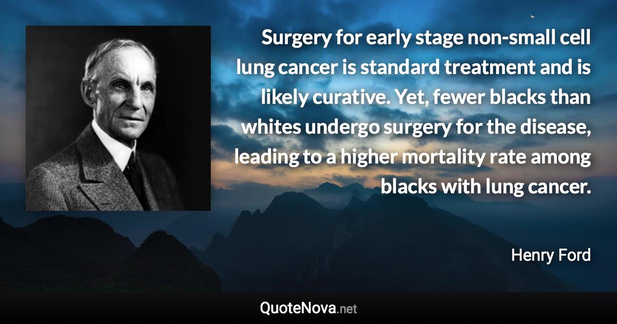 Surgery for early stage non-small cell lung cancer is standard treatment and is likely curative. Yet, fewer blacks than whites undergo surgery for the disease, leading to a higher mortality rate among blacks with lung cancer. - Henry Ford quote